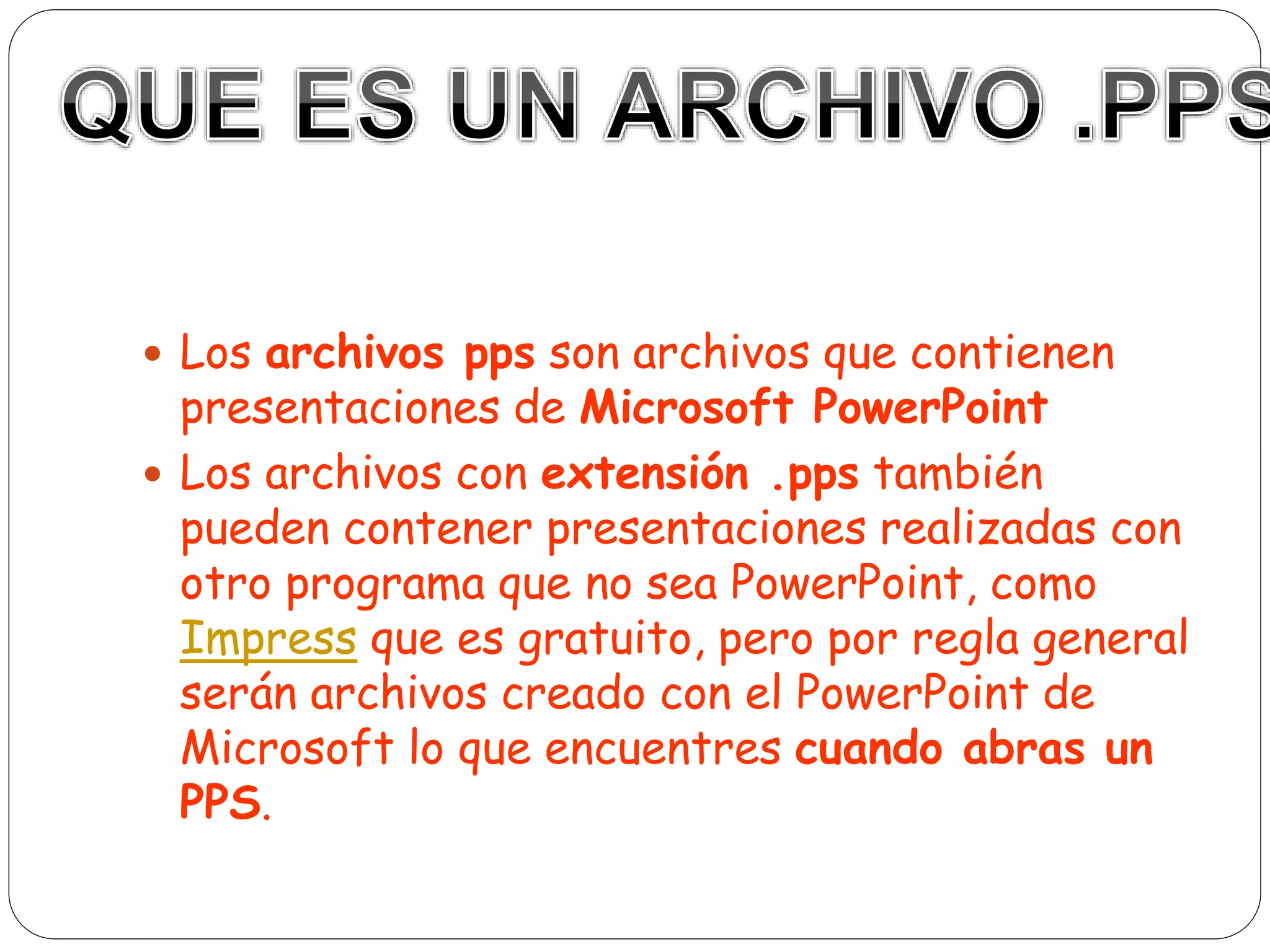  Los archivos pps son archivos que contienen
presentaciones de Microsoft PowerPoint
 Los archivos con extensión .pps también
pueden contener presentaciones realizadas con
otro programa que no sea PowerPoint, como
Impress que es gratuito, pero por regla general
serán archivos creado con el PowerPoint de
Microsoft lo que encuentres cuando abras un
PPS.
 