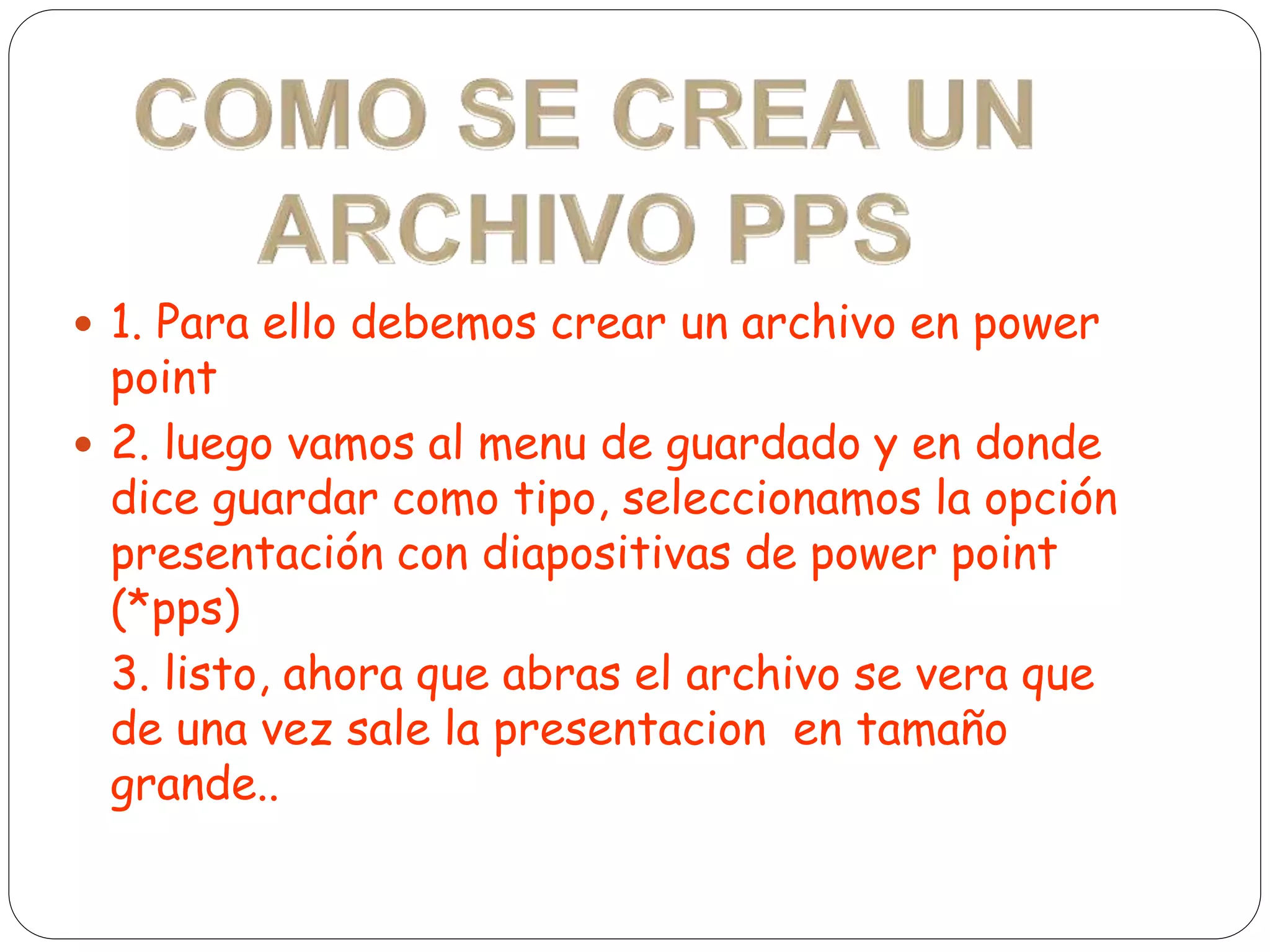  1. Para ello debemos crear un archivo en power
point
 2. luego vamos al menu de guardado y en donde
dice guardar como tipo, seleccionamos la opción
presentación con diapositivas de power point
(*pps)
3. listo, ahora que abras el archivo se vera que
de una vez sale la presentacion en tamaño
grande..
 