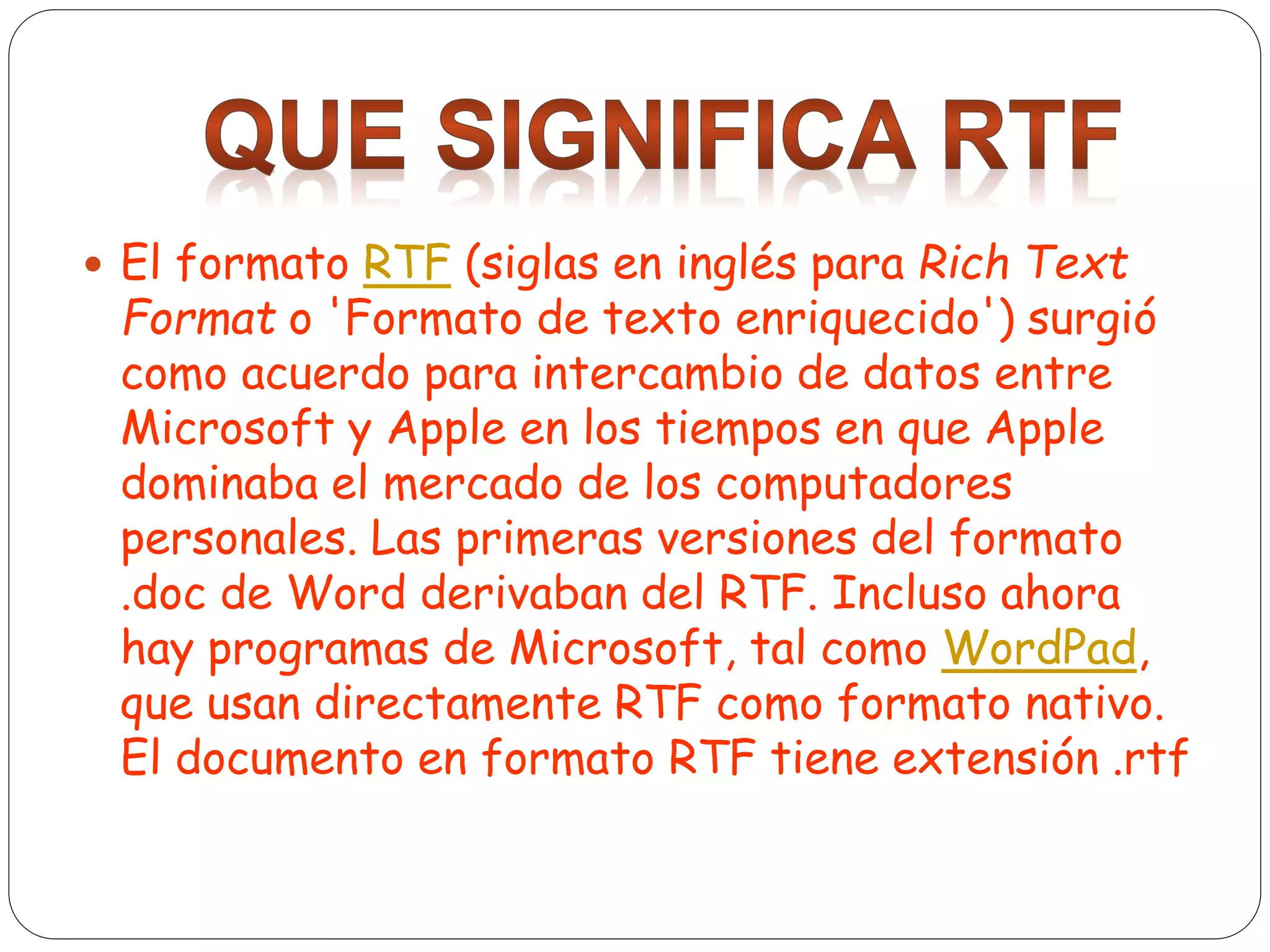  El formato RTF (siglas en inglés para Rich Text
Format o 'Formato de texto enriquecido') surgió
como acuerdo para intercambio de datos entre
Microsoft y Apple en los tiempos en que Apple
dominaba el mercado de los computadores
personales. Las primeras versiones del formato
.doc de Word derivaban del RTF. Incluso ahora
hay programas de Microsoft, tal como WordPad,
que usan directamente RTF como formato nativo.
El documento en formato RTF tiene extensión .rtf
 