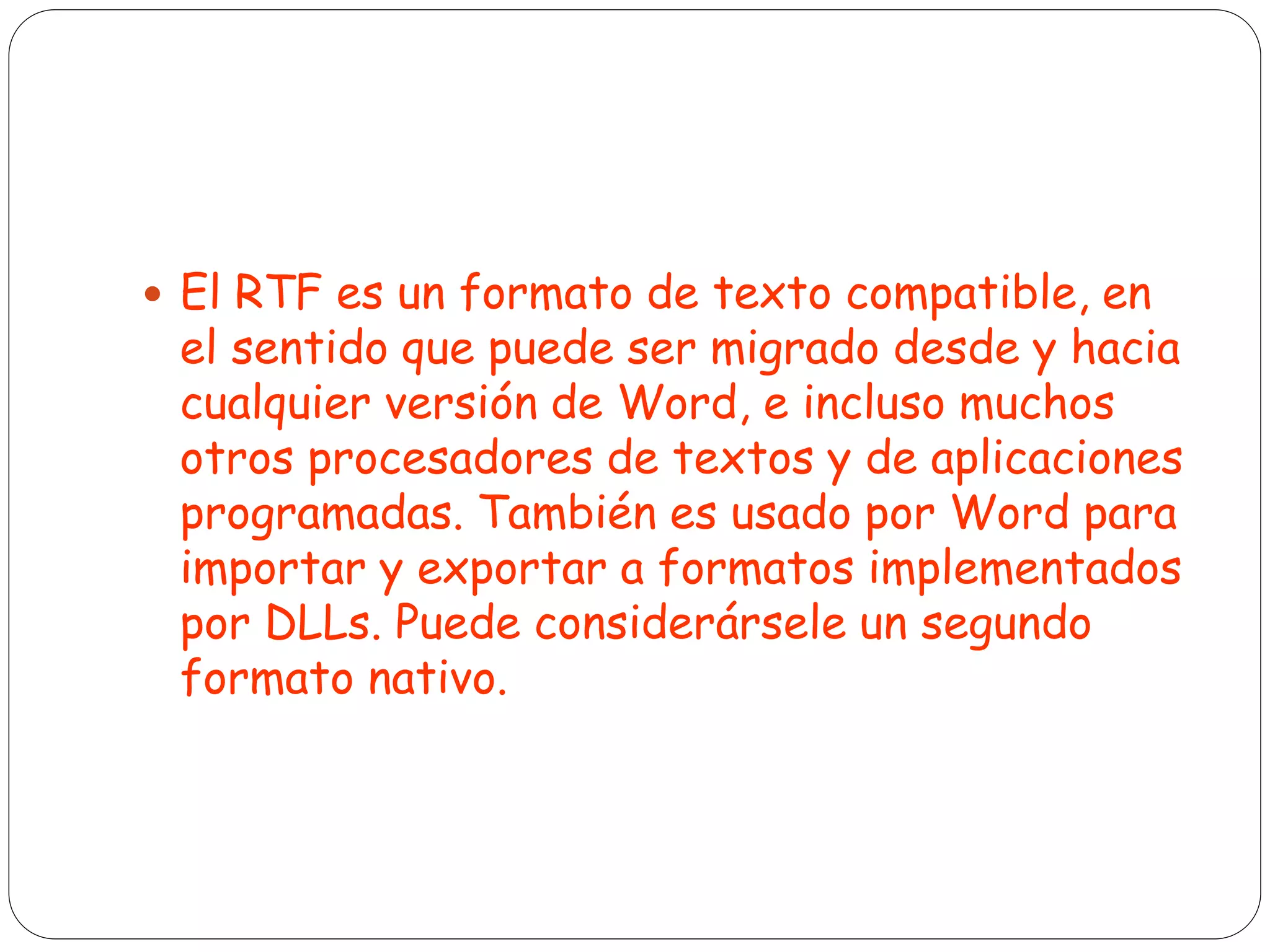  El RTF es un formato de texto compatible, en
el sentido que puede ser migrado desde y hacia
cualquier versión de Word, e incluso muchos
otros procesadores de textos y de aplicaciones
programadas. También es usado por Word para
importar y exportar a formatos implementados
por DLLs. Puede considerársele un segundo
formato nativo.
 