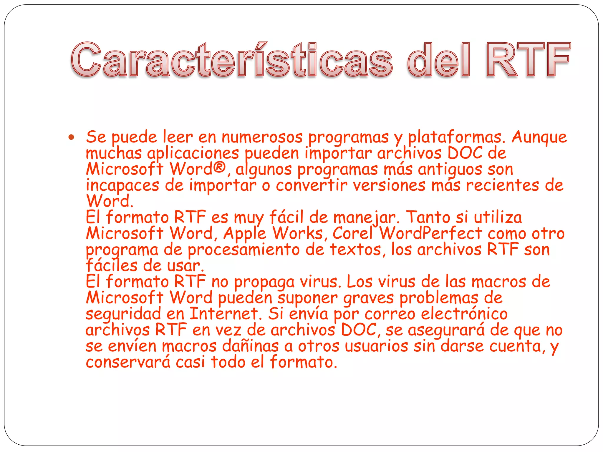  Se puede leer en numerosos programas y plataformas. Aunque
muchas aplicaciones pueden importar archivos DOC de
Microsoft Word®, algunos programas más antiguos son
incapaces de importar o convertir versiones más recientes de
Word.
El formato RTF es muy fácil de manejar. Tanto si utiliza
Microsoft Word, Apple Works, Corel WordPerfect como otro
programa de procesamiento de textos, los archivos RTF son
fáciles de usar.
El formato RTF no propaga virus. Los virus de las macros de
Microsoft Word pueden suponer graves problemas de
seguridad en Internet. Si envía por correo electrónico
archivos RTF en vez de archivos DOC, se asegurará de que no
se envíen macros dañinas a otros usuarios sin darse cuenta, y
conservará casi todo el formato.
 