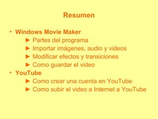 Resumen
• Windows Movie Maker
► Partes del programa
► Importar imágenes, audio y videos
► Modificar efectos y transiciones
► Como guardar el video
• YouTube
► Como crear una cuenta en YouTube
► Como subir el video a Internet a YouTube
 