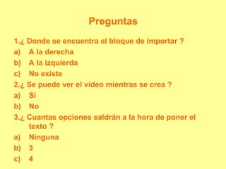 Preguntas
1.¿ Donde se encuentra el bloque de importar ?
a) A la derecha
b) A la izquierda
c) No existe
2.¿ Se puede ver el video mientras se crea ?
a) Si
b) No
3.¿ Cuantas opciones saldrán a la hora de poner el
texto ?
a) Ninguna
b) 3
c) 4
 