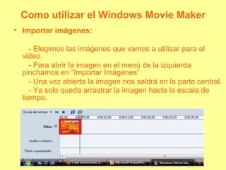 Como utilizar el Windows Movie Maker
• Importar imágenes:
- Elegimos las imágenes que vamos a utilizar para el
video.
- Para abrir la imagen en el menú de la izquierda
pinchamos en “Importar Imágenes”
- Una vez abierta la imagen nos saldrá en la parte central.
- Ya solo queda arrastrar la imagen hasta la escala de
tiempo.
 