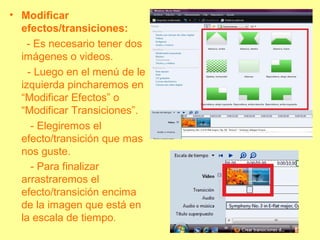 • Modificar
efectos/transiciones:
- Es necesario tener dos
imágenes o videos.
- Luego en el menú de le
izquierda pincharemos en
“Modificar Efectos” o
“Modificar Transiciones”.
- Elegiremos el
efecto/transición que mas
nos guste.
- Para finalizar
arrastraremos el
efecto/transición encima
de la imagen que está en
la escala de tiempo.
 