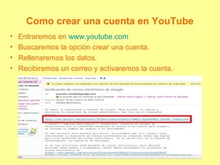 Como crear una cuenta en YouTube
• Entraremos en www.youtube.com
• Buscaremos la opción crear una cuenta.
• Rellenaremos los datos.
• Recibiremos un correo y activaremos la cuenta.
 