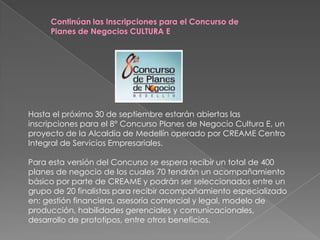Continúan las Inscripciones para el Concurso de Planes de Negocios CULTURA E Hasta el próximo 30 de septiembre estarán abiertas las inscripciones para el 8° Concurso Planes de Negocio Cultura E, un proyecto de la Alcaldía de Medellín operado por CREAME Centro Integral de Servicios Empresariales. Para esta versión del Concurso se espera recibir un total de 400 planes de negocio de los cuales 70 tendrán un acompañamiento básico por parte de CREAME y podrán ser seleccionados entre un grupo de 20 finalistas para recibir acompañamiento especializado en: gestión financiera, asesoría comercial y legal, modelo de producción, habilidades gerenciales y comunicacionales, desarrollo de prototipos, entre otros beneficios.