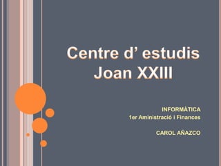 Centre d’ estudis Joan XXIII INFORMÀTICA 1er Aministració i Finances CAROL AÑAZCO 
