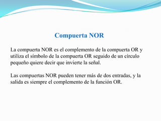 Compuerta NORLa compuerta NOR es el complemento de la compuerta OR y utiliza el símbolo de la compuerta OR seguido de un círculo pequeño quiere decir que invierte la señal. Las compuertas NOR pueden tener más de dos entradas, y la salida es siempre el complemento de la función OR.