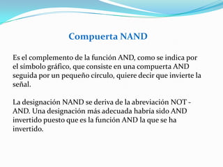 Compuerta NANDEs el complemento de la función AND, como se indica por el símbolo gráfico, que consiste en una compuerta AND seguida por un pequeño círculo, quiere decir que invierte la señal.La designación NAND se deriva de la abreviación NOT - AND. Una designación más adecuada habría sido AND invertido puesto que es la función AND la que se ha invertido.