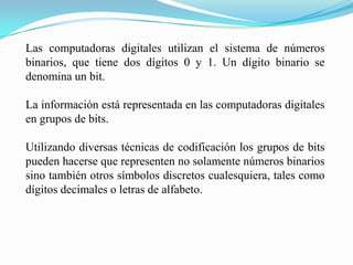 Las computadoras digitales utilizan el sistema de números binarios, que tiene dos dígitos 0 y 1. Un dígito binario se denomina un bit. La información está representada en las computadoras digitales en grupos de bits. Utilizando diversas técnicas de codificación los grupos de bits pueden hacerse que representen no solamente números binarios sino también otros símbolos discretos cualesquiera, tales como dígitos decimales o letras de alfabeto. 