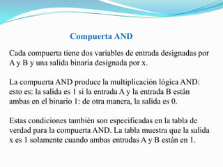                             Compuerta ANDCada compuerta tiene dos variables de entrada designadas por A y B y una salida binaria designada por x. La compuerta AND produce la multiplicación lógica AND: esto es: la salida es 1 si la entrada A y la entrada B están ambas en el binario 1: de otra manera, la salida es 0. Estas condiciones también son especificadas en la tabla de verdad para la compuerta AND. La tabla muestra que la salida x es 1 solamente cuando ambas entradas A y B están en 1.