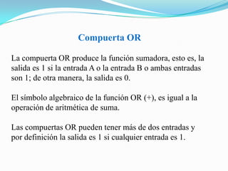 Compuerta ORLa compuerta OR produce la función sumadora, esto es, la salida es 1 si la entrada A o la entrada B o ambas entradas son 1; de otra manera, la salida es 0. El símbolo algebraico de la función OR (+), es igual a la operación de aritmética de suma. Las compuertas OR pueden tener más de dos entradas y por definición la salida es 1 si cualquier entrada es 1.