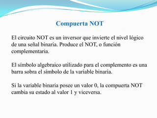 Compuerta NOTEl circuito NOT es un inversor que invierte el nivel lógico de una señal binaria. Produce el NOT, o función complementaria. El símbolo algebraico utilizado para el complemento es una barra sobra el símbolo de la variable binaria. Si la variable binaria posee un valor 0, la compuerta NOT cambia su estado al valor 1 y viceversa. 