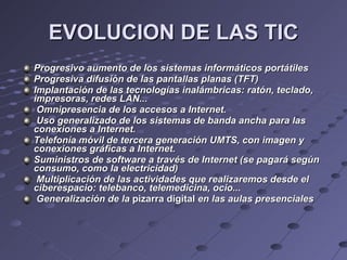 EVOLUCION DE LAS TIC Progresivo aumento de los sistemas informáticos portátiles Progresiva difusión de las pantallas planas (TFT)‏ Implantación de las tecnologías inalámbricas: ratón, teclado, impresoras, redes LAN... Omnipresencia de los accesos a Internet. Uso generalizado de los sistemas de banda ancha para las conexiones a Internet. Telefonía móvil de tercera generación UMTS, con imagen y conexiones gráficas a Internet. Suministros de software a través de Internet (se pagará según consumo, como la electricidad)‏ Multiplicación de las actividades que realizaremos desde el ciberespacio: telebanco, telemedicina, ocio... Generalización de la  pizarra digital  en las aulas presenciales 