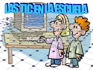 Las posibilidades educativas de las TIC tienen dos aspectos: su conocimiento y su uso: El primer aspecto es consecuencia directa de la cultura de la sociedad actual. No se puede entender el mundo de hoy sin un mínimo de cultura informática. Es preciso entender cómo se genera, si no se quiere estar al margen. Hay que intentar participar en la generación de esa cultura.  El segundo aspecto, aunque también muy estrechamente relacionado con el primero, es más técnico. Se deben usar las TIC para aprender y para enseñar. Es decir el aprendizaje de cualquier materia se puede facilitar mediante las TIC y, en particular, mediante Internet, aplicando las técnicas adecuadas. Este segundo aspecto tiene que ver muy ajustadamente con la Informática Educativa. LAS TIC EN LA ESCUELA 