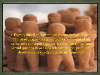 Es muy difícil encontrar una buena definición de “amistad”, capaz de agotar toda la complejidad de semejante concepto algunos  la conciben como “una virtud que nos lleva a una relación sólida, profunda, desinteresada y recíproca con otra persona”. 