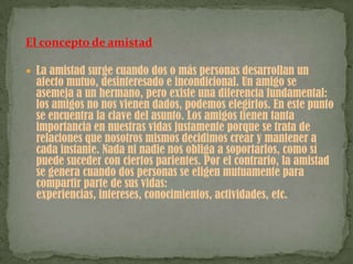 El concepto de amistadLa amistad surge cuando dos o más personas desarrollan un afecto mutuo, desinteresado e incondicional. Un amigo se asemeja a un hermano, pero existe una diferencia fundamental: los amigos no nos vienen dados, podemos elegirlos. En este punto se encuentra la clave del asunto. Los amigos tienen tanta importancia en nuestras vidas justamente porque se trata de relaciones que nosotros mismos decidimos crear y mantener a cada instante. Nada ni nadie nos obliga a soportarlos, como sí puede suceder con ciertos parientes. Por el contrario, la amistad se genera cuando dos personas se eligen mutuamente para compartir parte de sus vidas: experiencias, intereses, conocimientos, actividades, etc.