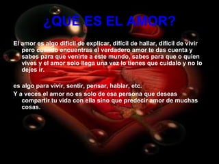 ¿QUÉ ES EL AMOR? El amor es algo difícil de explicar, difícil de hallar, difícil de vivir pero cuando encuentras el verdadero amor te das cuenta y sabes para que venirte a este mundo, sabes para que o quien vives y el amor solo llega una vez lo tienes que cuídalo y no lo dejes ir. es algo para vivir, sentir, pensar, hablar, etc. Y a veces el amor no es solo de esa persona que deseas compartir tu vida con ella sino que predecir amor de muchas cosas. 