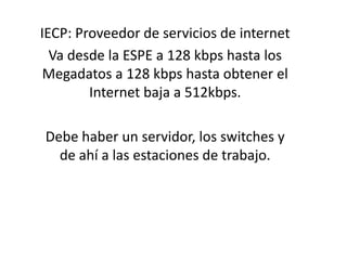 IECP: Proveedor de servicios de internet Va desde la ESPE a 128 kbps hasta los Megadatosa 128 kbps hasta obtener el Internet baja a 512kbps. Debe haber un servidor, los switches y de ahí a las estaciones de trabajo. 