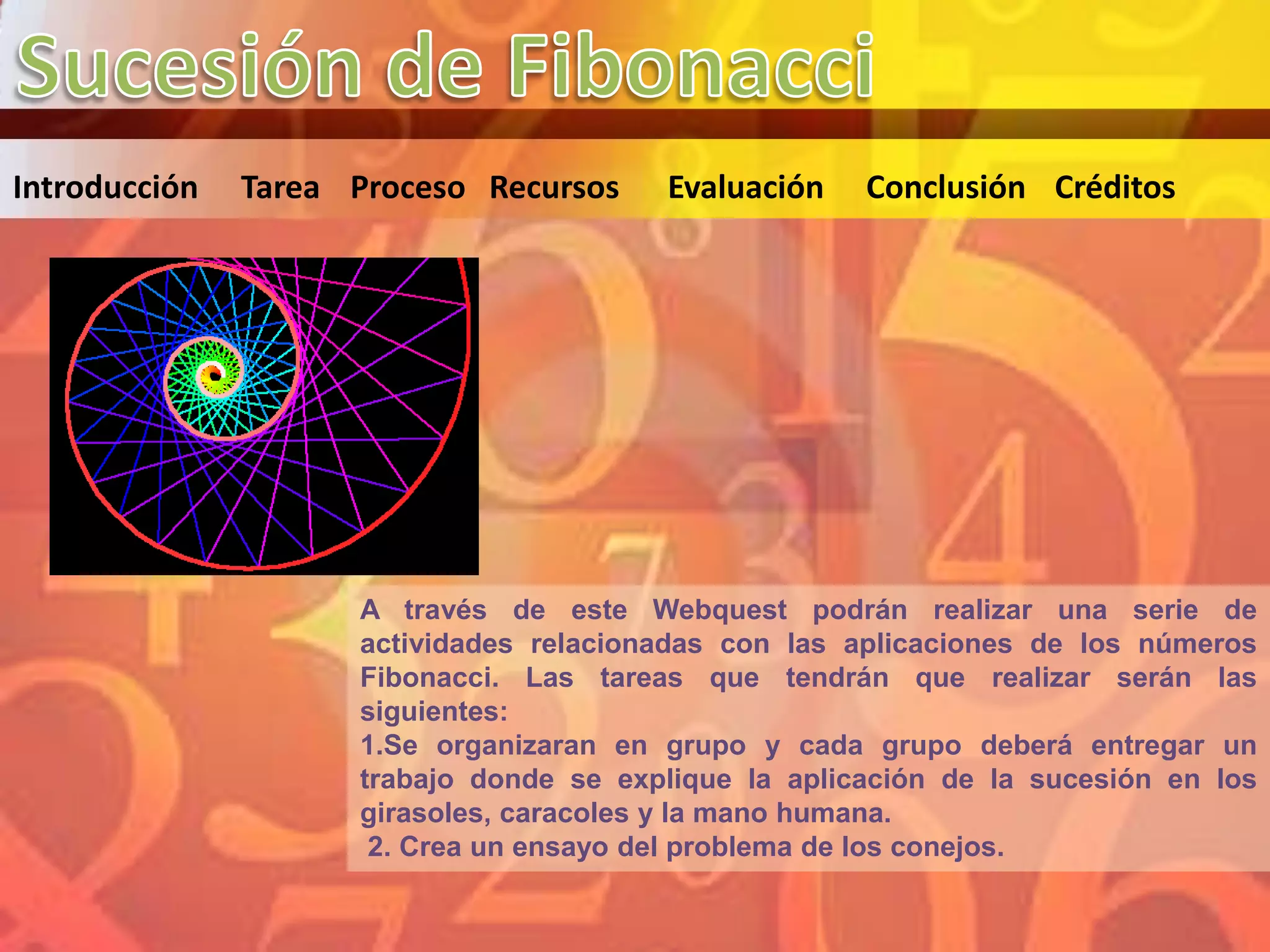 Introducción   Tarea Proceso Recursos    Evaluación    Conclusión Créditos




                     A través de este Webquest podrán realizar una serie de
                     actividades relacionadas con las aplicaciones de los números
                     Fibonacci. Las tareas que tendrán que realizar serán las
                     siguientes:
                     1.Se organizaran en grupo y cada grupo deberá entregar un
                     trabajo donde se explique la aplicación de la sucesión en los
                     girasoles, caracoles y la mano humana.
                      2. Crea un ensayo del problema de los conejos.
 
