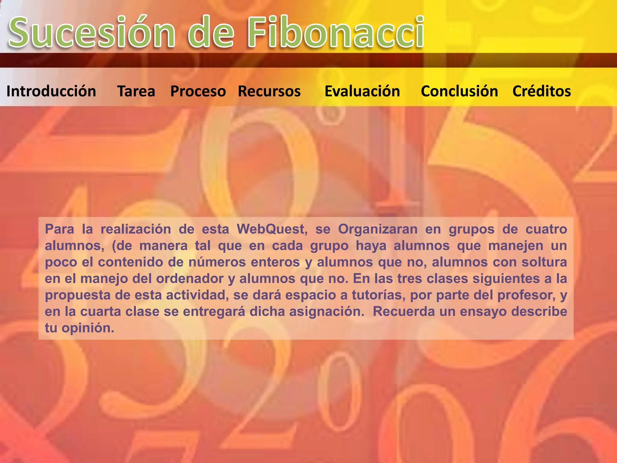 Introducción    Tarea Proceso Recursos          Evaluación     Conclusión Créditos




     Para la realización de esta WebQuest, se Organizaran en grupos de cuatro
     alumnos, (de manera tal que en cada grupo haya alumnos que manejen un
     poco el contenido de números enteros y alumnos que no, alumnos con soltura
     en el manejo del ordenador y alumnos que no. En las tres clases siguientes a la
     propuesta de esta actividad, se dará espacio a tutorías, por parte del profesor, y
     en la cuarta clase se entregará dicha asignación. Recuerda un ensayo describe
     tu opinión.
 
