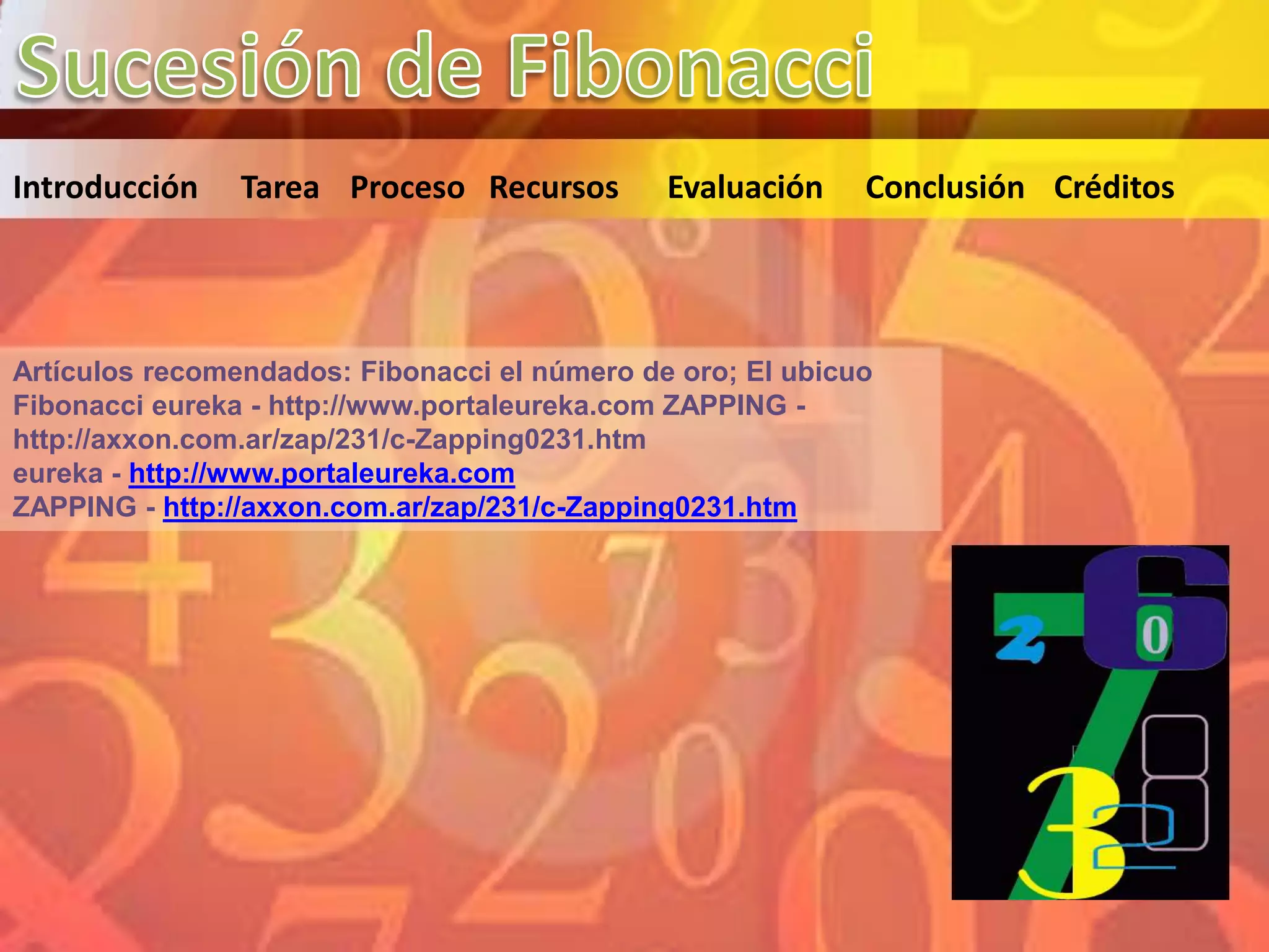Introducción    Tarea Proceso Recursos        Evaluación    Conclusión Créditos




Artículos recomendados: Fibonacci el número de oro; El ubicuo
Fibonacci eureka - http://www.portaleureka.com ZAPPING -
http://axxon.com.ar/zap/231/c-Zapping0231.htm
eureka - http://www.portaleureka.com
ZAPPING - http://axxon.com.ar/zap/231/c-Zapping0231.htm
 