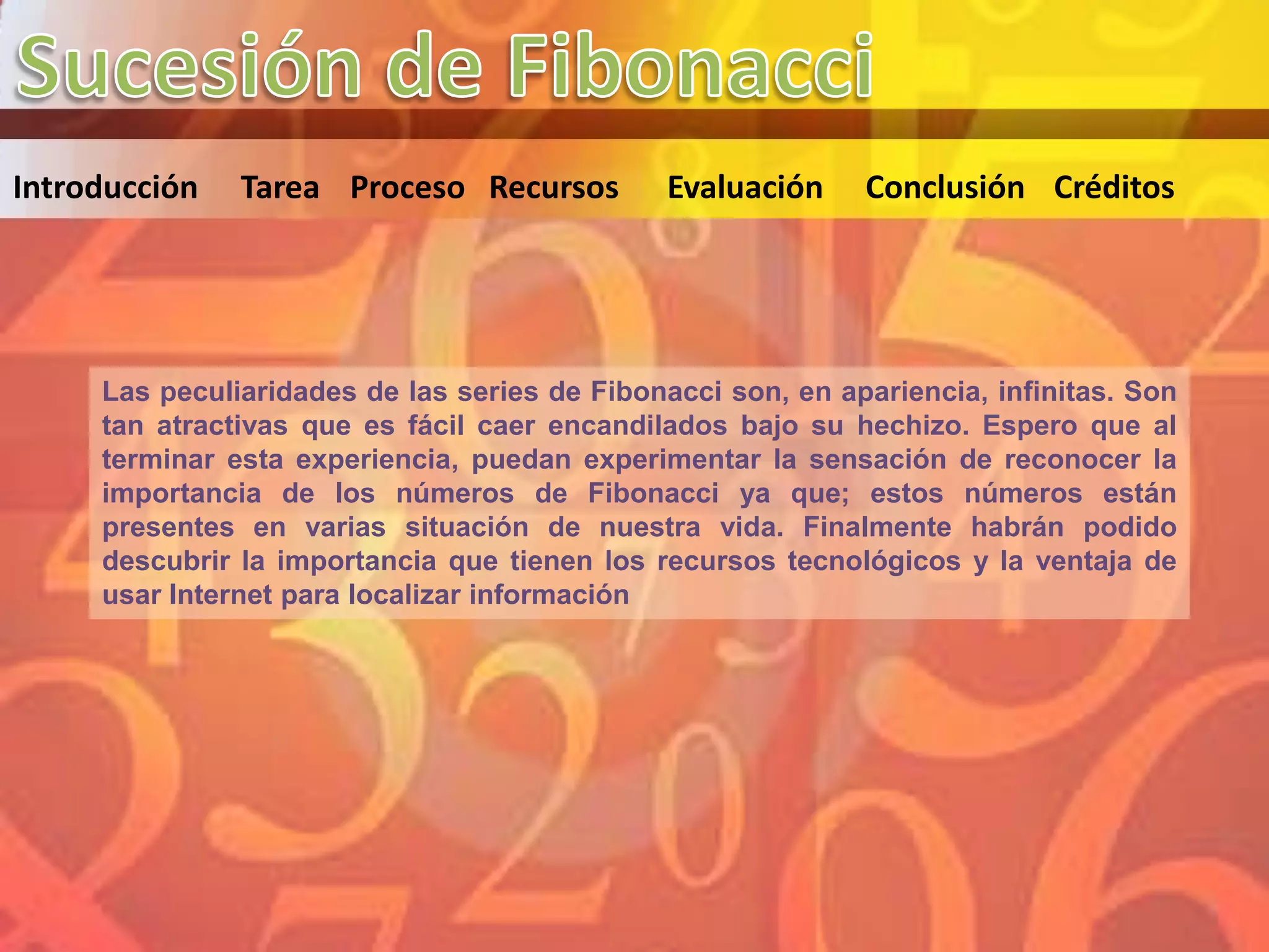 Introducción   Tarea Proceso Recursos          Evaluación    Conclusión Créditos




     Las peculiaridades de las series de Fibonacci son, en apariencia, infinitas. Son
     tan atractivas que es fácil caer encandilados bajo su hechizo. Espero que al
     terminar esta experiencia, puedan experimentar la sensación de reconocer la
     importancia de los números de Fibonacci ya que; estos números están
     presentes en varias situación de nuestra vida. Finalmente habrán podido
     descubrir la importancia que tienen los recursos tecnológicos y la ventaja de
     usar Internet para localizar información
 