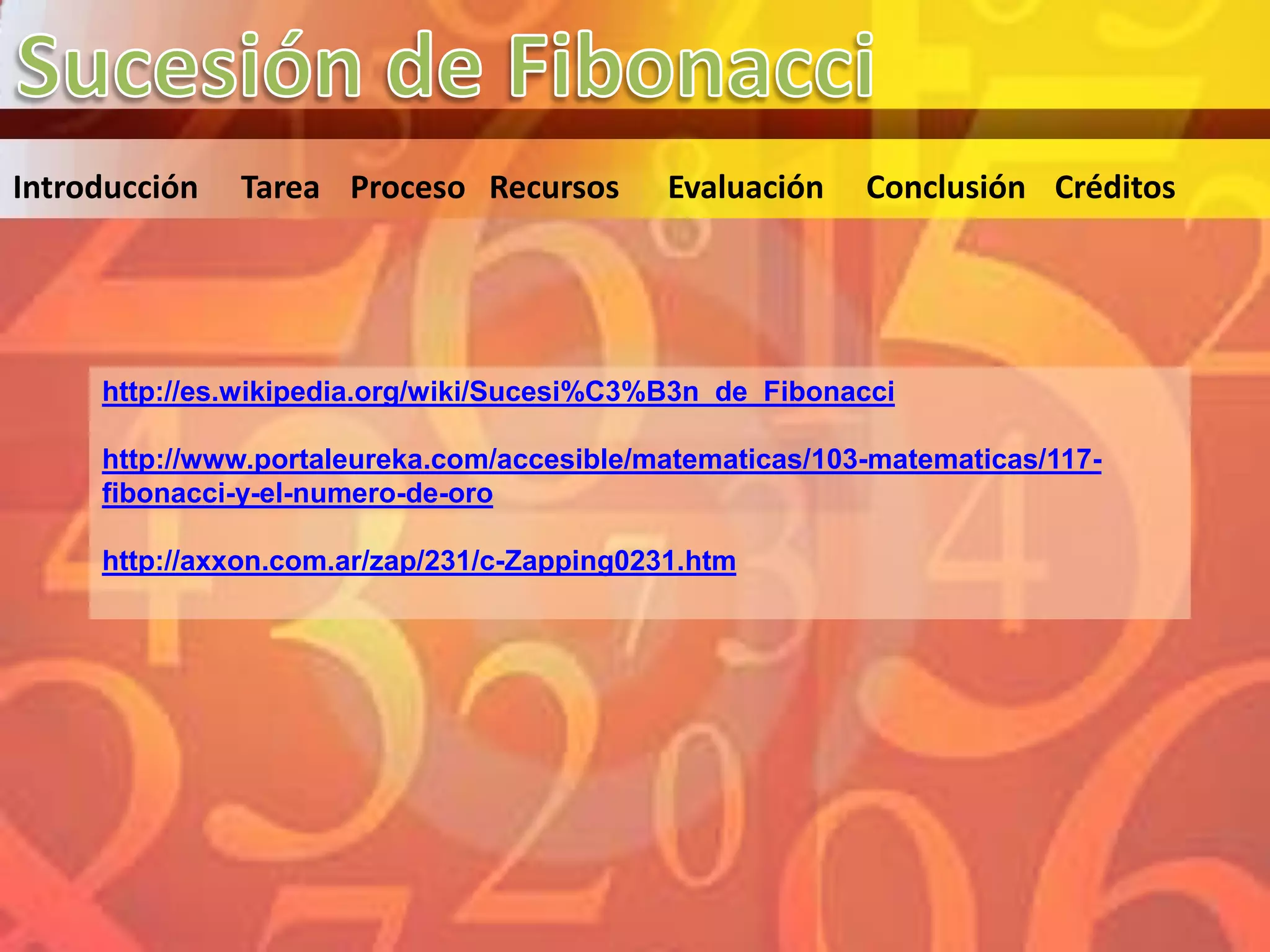 Introducción   Tarea Proceso Recursos        Evaluación   Conclusión Créditos




     http://es.wikipedia.org/wiki/Sucesi%C3%B3n_de_Fibonacci

     http://www.portaleureka.com/accesible/matematicas/103-matematicas/117-
     fibonacci-y-el-numero-de-oro

     http://axxon.com.ar/zap/231/c-Zapping0231.htm
 
