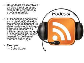 Podcast Un podcast s’assembla a un blog parlat en el que rebem els programes a través d'Internet. El Podcasting consisteix en la distribució d’arxius multimèdia mitjançant un sistema de sindicació que permet subscriure’s i utilitzar un programa que el descarregui per a què l’usuari l’escolti en el moment que vulgui. Exemple: Catradio.com 