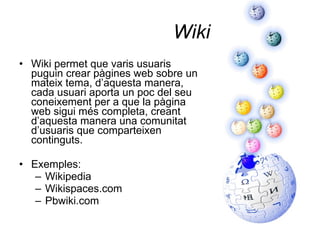 Wiki Wiki permet que varis usuaris puguin crear pàgines web sobre un mateix tema, d’aquesta manera, cada usuari aporta un poc del seu coneixement per a que la pàgina web sigui més completa, creant d’aquesta manera una comunitat d’usuaris que comparteixen continguts. Exemples: Wikipedia Wikispaces.com Pbwiki.com 