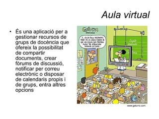 Aula virtual És una aplicació per a gestionar recursos de grups de docència que ofereix la possibilitat de compartir documents, crear fòrums de discussió, notificar per correu electrònic o disposar de calendaris propis i de grups, entra altres opcions 