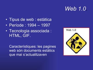 Web 1.0 . Tipus de web : estàtica Període : 1994 – 1997 Tecnologia associada : HTML, GIF. Característiques: les pagines web són documents estàtics que mai s’actualitzaven 