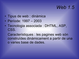 Web 1.5 Tipus de web : dinàmica Període: 1997 – 2003 Tecnologia associada : DHTML, ASP, CSS. Característiques : les pagines web són construïdes dinàmicament a partir de una o varies base de dades.  