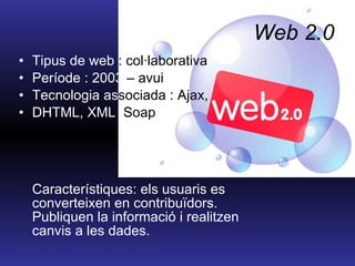 Web 2.0 Tipus de web  : col·laborativa Període : 2003  – avui Tecnologia as sociada : Ajax,  DHTML, XML , Soap Característiques: els usuaris es converteixen en contribuïdors. Publiquen la informació i realitzen canvis a les dades. 