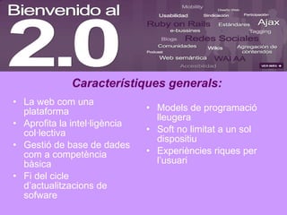 La web com una plataforma Aprofita la intel·ligència col·lectiva Gestió de base de dades com a competència bàsica Fi del cicle d’actualitzacions de sofware Models de programació lleugera Soft no limitat a un sol dispositiu Experiències riques per l’usuari Característiques generals: 