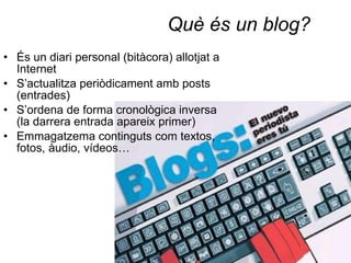 Què és un blog? És un diari personal (bitàcora) allotjat a Internet S’actualitza periòdicament amb posts (entrades) S’ordena de forma cronològica inversa (la darrera entrada apareix primer) Emmagatzema continguts com textos, fotos, àudio, vídeos… 