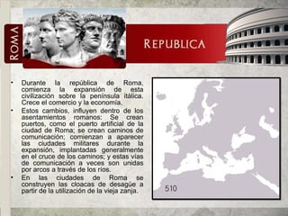Durante la república de Roma, comienza la expansión de esta civilización sobre la península itálica. Crece el comercio y la economía. Estos cambios, influyen dentro de los asentamientos romanos: Se crean puertos, como el puerto artificial de la ciudad de Roma; se crean caminos de comunicación; comienzan a aparecer las ciudades militares durante la expansión, implantadas generalmente en el cruce de los caminos; y estas vías de comunicación a veces son unidas por arcos a través de los ríos. En las ciudades de Roma se construyen las cloacas de desagüe a partir de la utilización de la vieja zanja. 