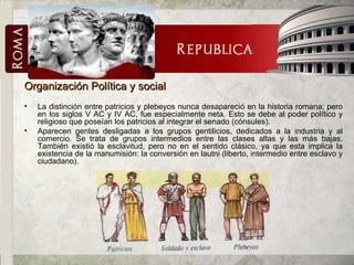 Organización Política y social La distinción entre patricios y plebeyos nunca desapareció en la historia romana; pero en los siglos V AC y IV AC, fue especialmente neta. Esto se debe al poder político y religioso que poseían los patricios al integrar el senado (cónsules). Aparecen gentes desligadas a los grupos gentilicios, dedicados a la industria y al comercio. Se trata de grupos intermedios entre las clases altas y las más bajas. También existió la esclavitud, pero no en el sentido clásico, ya que esta implica la existencia de la manumisión: la conversión en lautni (liberto, intermedio entre esclavo y ciudadano). 