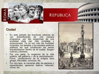 Ciudad En este periodo las funciones urbanas se van diversificando de una manera progresiva, por las exigencias de una sociedad cada vez más compleja y evolucionada. Ya no son solo las humildes viviendas, los templos y los escasos edificios públicos los que constituyen los temas arquitectónicos dentro de la ciudad. Surgen nuevos y diversos. Por una parte, la exigencia de la vida pública, del gobierno y de la administración. Foros, consecuencia de la antigua obra griega; tribunales, comicios, etc. Por otro lado, el creciente afán de placeres y espectáculos, aparecen teatros, odeones, circos, etc. 