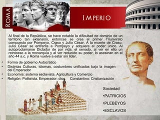Forma de gobierno Autocrático Distintas Culturas, idiomas, costumbres unificadas bajo la imagen del Emperador Economía: sistema esclavista. Agricultura y Comercio Religión: Politeísta. Emperador: dios  Constantino: Cristianización Al final de la República, se hace notable la dificultad de dominio de un territorio tan extensión, entonces se crea el primer Triunvirato compuesto por Pompeyo, Craso y Julio César. A la muerte de Craso, Julio César se enfrenta a Pompeyo y adquiere el poder único. Al autoproclamarse Dictador de por vida, el senado, al ver en ello un retroceso a la monarquía y al ver reducido su poder, lo asesinan en el año 44 a.c. y Roma vuelve a estar sin líder. Sociedad PATRICIOS PLEBEYOS ESCLAVOS 