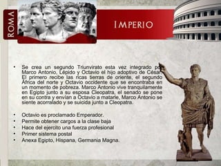 Se crea un segundo Triunvirato esta vez integrado por Marco Antonio, Lépido y Octavio el hijo adoptivo de César. El primero recibe las ricas tierras de oriente, el segundo África del norte y Octavio occidente que se encontraba en un momento de pobreza. Marco Antonio vive tranquilamente en Egipto junto a su esposa Cleopatra, el senado se pone en su contra y envían a Octavio a matarle, Marco Antonio se siente acorralado y se suicida junto a Cleopatra.  Octavio es proclamado Emperador.  Permite obtener cargos a la clase baja Hace del ejercito una fuerza profesional Primer sistema postal Anexa Egipto, Hispana, Germania Magna. 