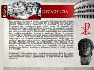 Los pueblos germánicos venían acosando las fronteras del Imperio romano desde el siglo I. El contacto con los romanos hizo que estos pueblos comenzasen a comerciar y a civilizarse, y en el siglo II terminaron por confederase para luchar contra los romanos. Sin embargo, mientras el poder de Roma fue sólido, no supusieron más que una molestia. Pero a mediados del siglo III la situación política en Roma era caótica; incluso llegó a haber cuatro emperadores simultáneamente. Los pueblos germánicos, francos y alamanes, hicieron incursiones destruyendo los campamentos y las ciudades romanas hasta el norte de África. Debido a estas incursiones se amurallaron las ciudades, lo que contribuyó a que decayese la calidad de vida en ellas. Sin embargo, no pudieron asentarse en el territorio. Más importancia tuvo la infiltración pacífica. Muchos germanos se establecieron como colonos en el territorio del Imperio, en las ciudades como siervos y en el ejército como soldados. Esto romanizó muchos las costumbres de los pueblos bárbaros, que llegaron a adoptar el latín como lengua, la religión romana y la moneda..  En el año 313 el cristianismo se convierte en la religión oficial del Imperio y los pueblos germánicos comienzan a cristianizarse. En el 330 Roma tiene una nueva capital: Constantinopla. La crisis dentro del Imperio es absoluta.  