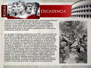 Causas de las invasiones germánicas están: el empeoramiento del clima en el norte, la explosión demográfica de los pueblos bárbaros, el nomadismo de estos, y la presión de los pueblos asiáticos, hunos sobre todo (que llegaron a invadir el Imperio). Entre las causas de su triunfo están: la superioridad militar, el establecimiento anterior de población germánica y la crisis de las instituciones políticas romanas.  Las grandes invasiones comenzaron en el 401, con la irrupción de los vándalos. Luego llegaron los visigodos, en el 403, los suevos, en el 406, los burgundos, en el 409, y en el 410 los visigodos de Alarico saquean Roma. Esta vez las invasiones no fueron simples razias, sino que los saqueadores se asentaron en el territorio: los suevos en la Gallaecia, los visigodos en Hispania, los francos en Galia, los ostrogodos en Italia, los brugundios en los Alpes, los vándalos en Mauritania, etc. La crisis política romana era tal que los visigodos llegaron a combatir en nombre el Imperio romano. En el 476 el Imperio romano había sucumbido en Occidente, aunque se mantendría en Oriente, donde la capital era Constantinopla. Sin embargo, subsistieron algunas instituciones como la Iglesia y el papado que fue el vínculo de continuidad, y legitimidad, entre el Imperio y los nuevos reinos. Pero el Estado había desaparecido ante los vínculos de fidelidad personal que estructuraban la sociedad germánica. A pesar de la aparente rapidez con que se suceden los hechos, el proceso de desmoronamiento del Imperio romano no fue cosa de un día, ni siquiera de una generación.  