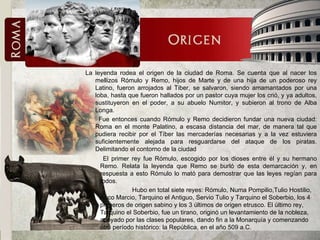 La leyenda rodea el origen de la ciudad de Roma. Se cuenta que al nacer los mellizos Rómulo y Remo, hijos de Marte y de una hija de un poderoso rey Latino, fueron arrojados al Tiber, se salvaron, siendo amamantados por una loba, hasta que fueron hallados por un pastor cuya mujer los crió, y ya adultos, sustituyeron en el poder, a su abuelo Numitor, y subieron al trono de Alba Longa. Fue entonces cuando Rómulo y Remo decidieron fundar una nueva ciudad: Roma en el monte Palatino, a escasa distancia del mar, de manera tal que pudiera recibir por el Tíber las mercaderías necesarias y a la vez estuviera suficientemente alejada para resguardarse del ataque de los piratas. Delimitando el contorno de la ciudad El primer rey fue Rómulo, escogido por los dioses entre él y su hermano Remo. Relata la leyenda que Remo se burló de esta demarcación y, en respuesta a esto Rómulo lo mató para demostrar que las leyes regían para todos. Hubo en total siete reyes: Rómulo, Numa Pompilio,Tulio Hostilio, Anco Marcio, Tarquino el Antiguo, Servio Tulio y Tarquino el Soberbio, los 4 primeros de origen sabino y los 3 últimos de origen etrusco. El último rey, Tarquino el Soberbio, fue un tirano, originó un levantamiento de la nobleza, apoyado por las clases populares, dando fin a la Monarquía y comenzando otro período histórico: la República, en el año 509 a.C. 