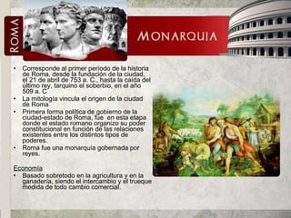 Corresponde al primer período de la historia de Roma, desde la fundación de la ciudad, el 21 de abril de 753 a. C., hasta la caída del último rey, tarquino el soberbio, en el año 509 a. C La mitología vincula el origen de la ciudad de Roma Primera forma política de gobierno de la ciudad-estado de Roma, fue  en esta etapa donde el estado romano organizo su poder constitucional en función de las relaciones existentes entre los distintos tipos de poderes. Roma fue una monarquía gobernada por reyes.  Economía Basado sobretodo en la agricultura y en la ganadería, siendo el intercambio y el trueque medida de todo cambio comercial. 