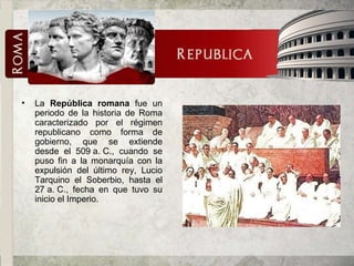 La  República romana  fue un periodo de la historia de Roma caracterizado por el régimen republicano como forma de gobierno, que se extiende desde el 509 a. C., cuando se puso fin a la monarquía con la expulsión del último rey, Lucio Tarquino el Soberbio, hasta el 27 a. C., fecha en que tuvo su inicio el Imperio.  