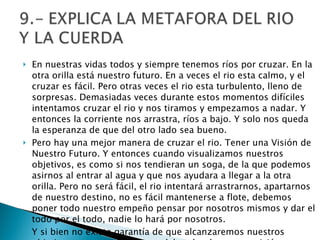 En nuestras vidas todos y siempre tenemos ríos por cruzar. En la otra orilla está nuestro futuro. En a veces el rio esta calmo, y el cruzar es fácil. Pero otras veces el rio esta turbulento, lleno de sorpresas. Demasiadas veces durante estos momentos difíciles intentamos cruzar el rio y nos tiramos y empezamos a nadar. Y entonces la corriente nos arrastra, ríos a bajo. Y solo nos queda la esperanza de que del otro lado sea bueno. Pero hay una mejor manera de cruzar el rio. Tener una Visión de Nuestro Futuro. Y entonces cuando visualizamos nuestros objetivos, es como si nos tendieran un soga, de la que podemos asirnos al entrar al agua y que nos ayudara a llegar a la otra orilla. Pero no será fácil, el rio intentará arrastrarnos, apartarnos de nuestro destino, no es fácil mantenerse a flote, debemos poner todo nuestro empeño pensar por nosotros mismos y dar el todo por el todo, nadie lo hará por nosotros. Y si bien no existe garantía de que alcanzaremos nuestros objetivos, esta soga que nace del poder de nuestra visión es nuestra mejor conexión con el futuro. Y si la asimos con fuerza con nuestras manos, entonces estaremos listos a lanzarnos y aventurarnos en el mañana. 