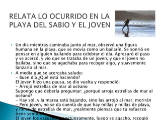 Un día mientras caminaba junto al mar, observó una figura humana en la playa, que se movía como un bailarín. Se sonrió en pensar en alguien bailando para celebrar el día. Apresuró el paso y se acercó, y vio que se trataba de un joven, y que el joven no bailaba, sino que se agachaba para recoger algo, y suavemente lanzarlo al mar.  A media que se acercaba saludo: - Buen día ¿Qué está haciendo? El joven hizo una pausa, se dio vuelta y respondió: - Arrojó estrellas de mar al océano Supongo que debería preguntar: ¿porqué arroja estrellas de mar al océano? - Hay sol, y la marea está bajando, sino las arrojó al mar, morirán - Pero joven, no se da cuenta de que hay millas y millas de playa, y miles de estrellas de mar, ¿realmente piensas que tu esfuerzo tiene sentido? El joven los escucho respetuosamente, luego se agacho, recogió otra estrella de mar, corrió y la arrojo al agua, más allá de las olas, y dijo - Para aquella, tubo sentido 
