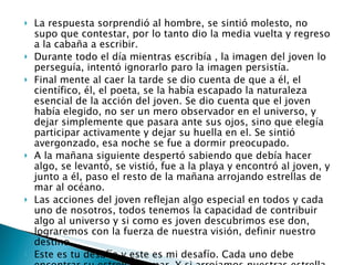 La respuesta sorprendió al hombre, se sintió molesto, no supo que contestar, por lo tanto dio la media vuelta y regreso a la cabaña a escribir. Durante todo el día mientras escribía , la imagen del joven lo perseguía, intentó ignorarlo paro la imagen persistía. Final mente al caer la tarde se dio cuenta de que a él, el científico, él, el poeta, se la había escapado la naturaleza esencial de la acción del joven. Se dio cuenta que el joven había elegido, no ser un mero observador en el universo, y dejar simplemente que pasara ante sus ojos, sino que elegía participar activamente y dejar su huella en el. Se sintió avergonzado, esa noche se fue a dormir preocupado. A la mañana siguiente despertó sabiendo que debía hacer algo, se levantó, se vistió, fue a la playa y encontró al joven, y junto a él, paso el resto de la mañana arrojando estrellas de mar al océano. Las acciones del joven reflejan algo especial en todos y cada uno de nosotros, todos tenemos la capacidad de contribuir algo al universo y si como es joven descubrimos ese don, lograremos con la fuerza de nuestra visión, definir nuestro destino. Este es tu desafío y este es mi desafío. Cada uno debe encontrar su estrella de mar. Y si arrojamos nuestras estrella bien y sabiamente, no tengo dudas de que el siglo XXI será un lugar maravilloso. 